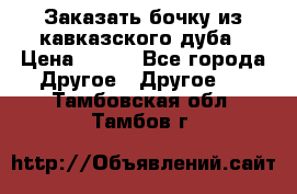 Заказать бочку из кавказского дуба › Цена ­ 100 - Все города Другое » Другое   . Тамбовская обл.,Тамбов г.